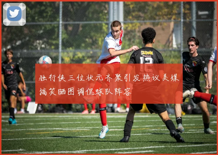 独行侠三位状元齐聚引发热议美媒搞笑晒图调侃球队阵容