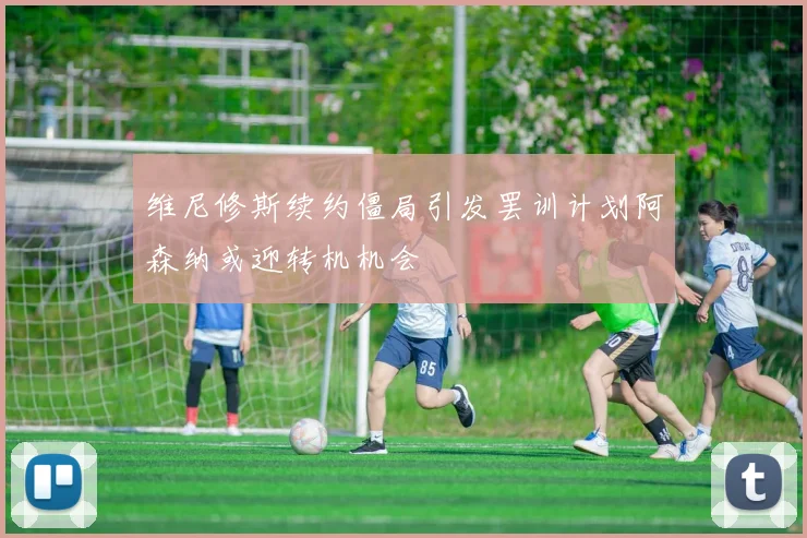 维尼修斯续约僵局引发罢训计划阿森纳或迎转机机会