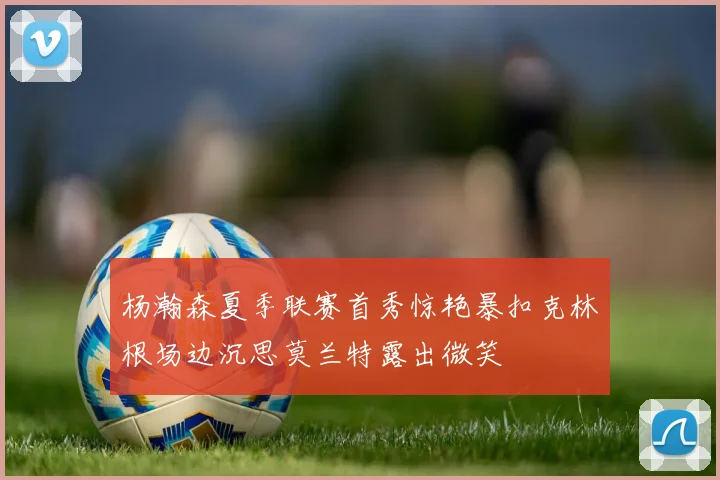 杨瀚森夏季联赛首秀惊艳暴扣克林根场边沉思莫兰特露出微笑