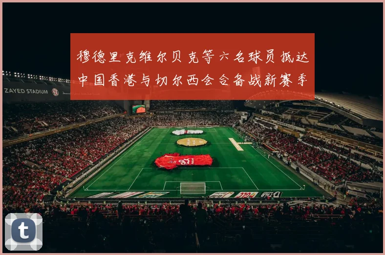 穆德里克维尔贝克等六名球员抵达中国香港与切尔西会合备战新赛季