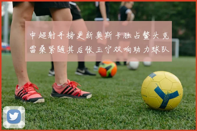 中超射手榜更新奥斯卡独占鳌头克雷桑紧随其后张玉宁双响助力球队